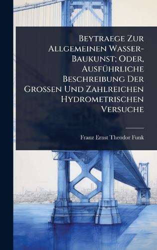 Beytraege Zur Allgemeinen Wasser-Baukunst; Oder, AusfÃ1/4hrliche Beschreibung Der Grossen Und Zahlreichen Hydrometrischen Versuche