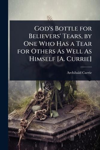 God's Bottle for Believers' Tears, by One Who Has a Tear for Others As Well As Himself [A. Currie]