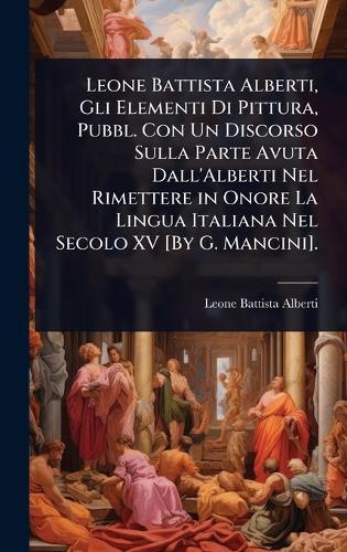 Leone Battista Alberti, Gli Elementi Di Pittura, Pubbl. Con Un Discorso Sulla Parte Avuta Dall'Alberti Nel Rimettere in Onore La Lingua Italiana Nel Secolo XV [By G. Mancini].