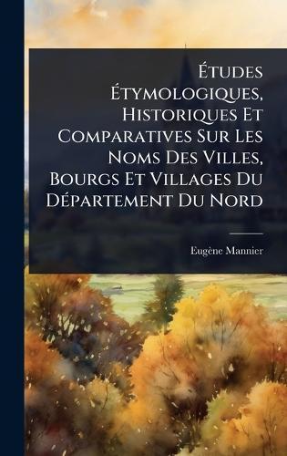 Ãtudes Ãtymologiques, Historiques Et Comparatives Sur Les Noms Des Villes, Bourgs Et Villages Du DÃ(c)partement Du Nord