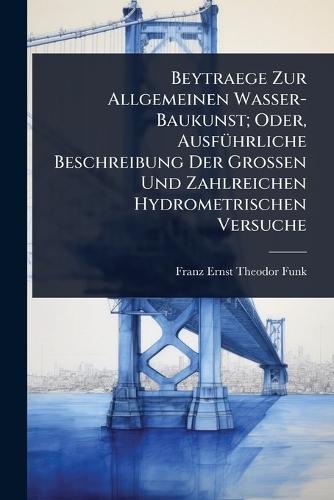 Beytraege Zur Allgemeinen Wasser-Baukunst; Oder, AusfÃ1/4hrliche Beschreibung Der Grossen Und Zahlreichen Hydrometrischen Versuche