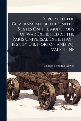 Report to the Government of the United States On the Munitions of War Exhibited at the Paris Universal Exhibition, 1867, by C.B. Norton and W.J. Valentine