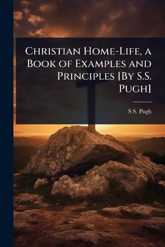 Christian Home-Life, a Book of Examples and Principles [By S.S. Pugh]