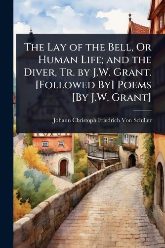 The Lay of the Bell, Or Human Life; and the Diver, Tr. by J.W. Grant. [Followed By] Poems [By J.W. Grant]