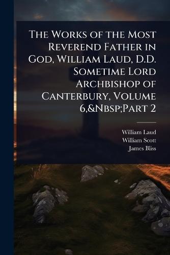 The Works of the Most Reverend Father in God, William Laud, D.D. Sometime Lord Archbishop of Canterbury, Volume 6, Part 2