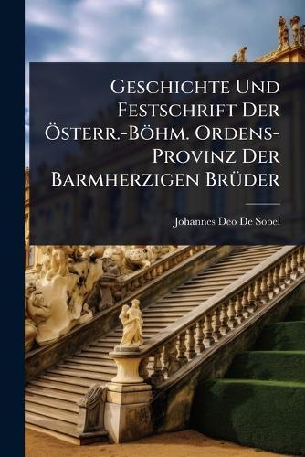 Geschichte Und Festschrift Der Ã-sterr.-Böhm. Ordens-Provinz Der Barmherzigen BrÃ1/4der