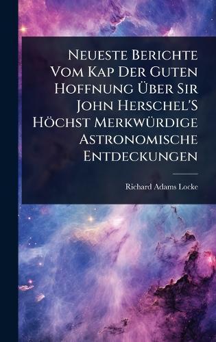 Neueste Berichte Vom Kap Der Guten Hoffnung Ãber Sir John Herschel'S Höchst MerkwÃ1/4rdige Astronomische Entdeckungen