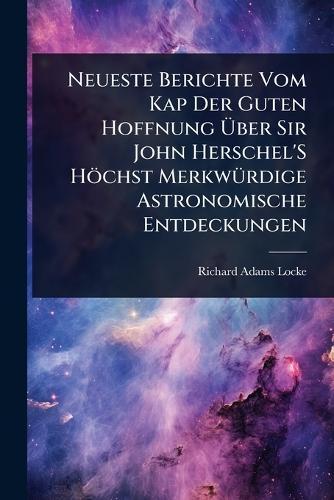 Neueste Berichte Vom Kap Der Guten Hoffnung Ãber Sir John Herschel'S Höchst MerkwÃ1/4rdige Astronomische Entdeckungen
