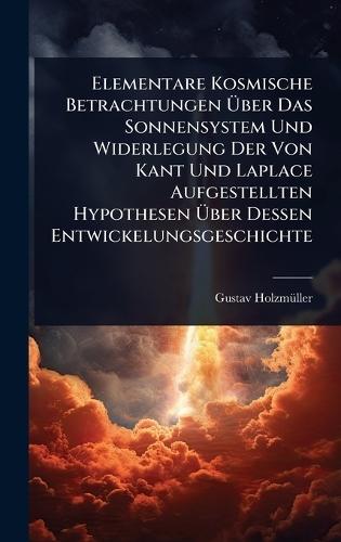 Elementare Kosmische Betrachtungen Ãber Das Sonnensystem Und Widerlegung Der Von Kant Und Laplace Aufgestellten Hypothesen Ãber Dessen Entwickelungsgeschichte