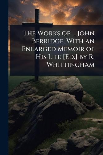 The Works of ... John Berridge, With an Enlarged Memoir of His Life [Ed.] by R. Whittingham