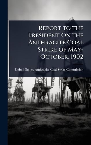 Report to the President On the Anthracite Coal Strike of May-October, 1902