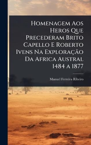 Homenagem Aos Heros Que Precederam Brito Capello E Roberto Ivens Na ExploraçÃ£o Da Africa Austral 1484 a 1877