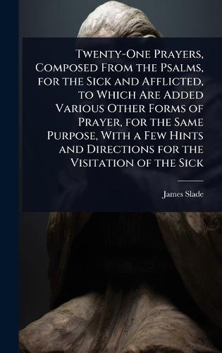 Twenty-One Prayers, Composed From the Psalms, for the Sick and Afflicted, to Which Are Added Various Other Forms of Prayer, for the Same Purpose, With a Few Hints and Directions for the Visitation of the Sick