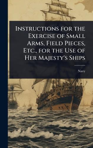 Instructions for the Exercise of Small Arms, Field Pieces, Etc., for the Use of Her Majesty's Ships