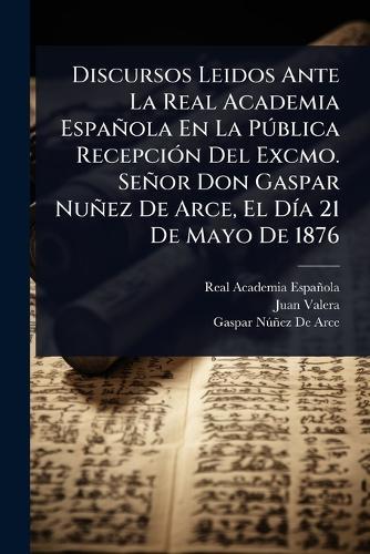 Discursos Leidos Ante La Real Academia Española En La PÃ°blica RecepciÃ3n Del Excmo. Señor Don Gaspar Nuñez De Arce, El DÃ-a 21 De Mayo De 1876