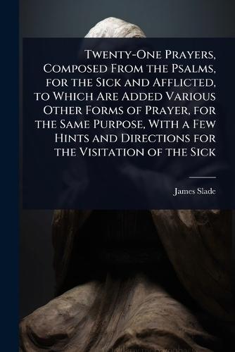 Twenty-One Prayers, Composed From the Psalms, for the Sick and Afflicted, to Which Are Added Various Other Forms of Prayer, for the Same Purpose, With a Few Hints and Directions for the Visitation of the Sick