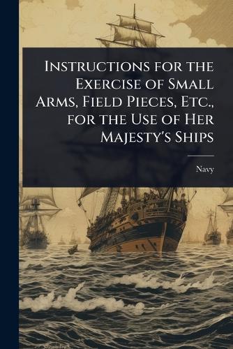 Instructions for the Exercise of Small Arms, Field Pieces, Etc., for the Use of Her Majesty's Ships