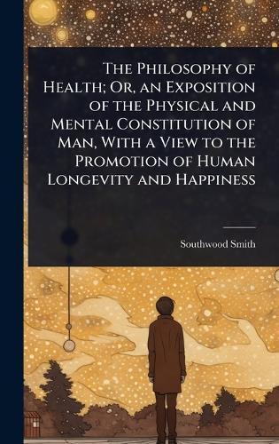The Philosophy of Health; Or, an Exposition of the Physical and Mental Constitution of Man, With a View to the Promotion of Human Longevity and Happiness