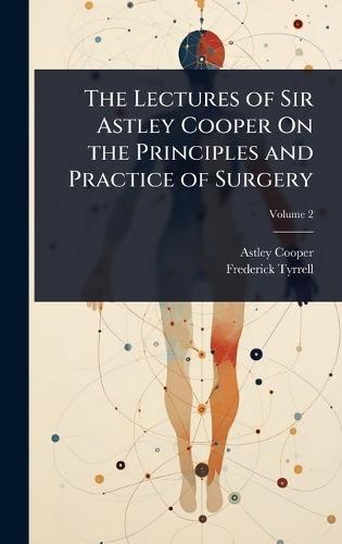 The Lectures of Sir Astley Cooper On the Principles and Practice of Surgery