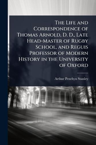 The Life and Correspondence of Thomas Arnold, D. D., Late Head-Master of Rugby School, and Reguis Professor of Modern History in the University of Oxford