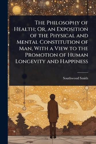 The Philosophy of Health; Or, an Exposition of the Physical and Mental Constitution of Man, With a View to the Promotion of Human Longevity and Happiness