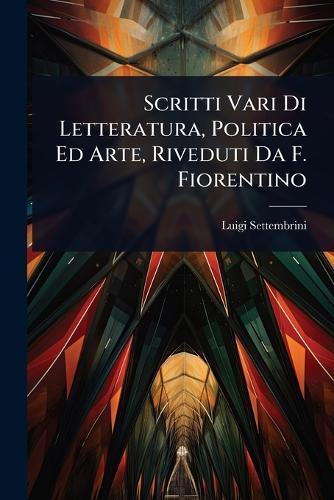 Scritti Vari Di Letteratura, Politica Ed Arte, Riveduti Da F. Fiorentino