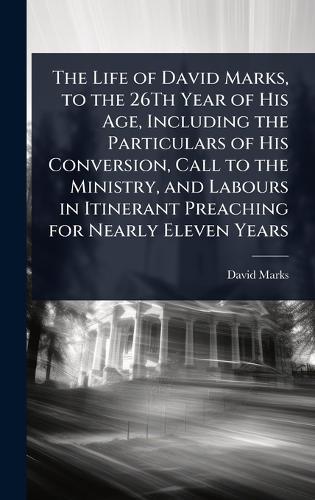 The Life of David Marks, to the 26Th Year of His Age, Including the Particulars of His Conversion, Call to the Ministry, and Labours in Itinerant Preaching for Nearly Eleven Years
