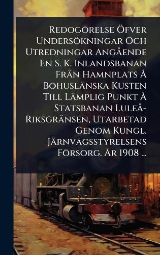 Redogörelse Ã-fver Undersökningar Och Utredningar AngÃ ende En S. K. Inlandsbanan FrÃ n Hamnplats Ã... Bohuslänska Kusten Till Lämplig Punkt Ã... Statsbanan LuleÃ -Riksgränsen, Utarbetad Genom Kungl. Järnvägsstyrelsens Försorg. Ã...r 1908 ...