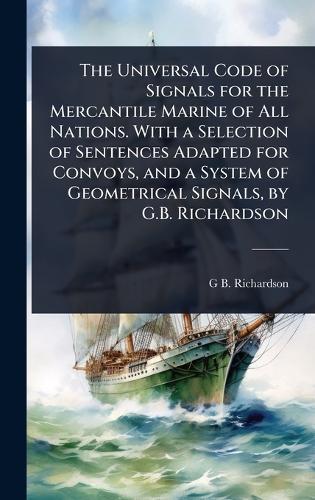 The Universal Code of Signals for the Mercantile Marine of All Nations. With a Selection of Sentences Adapted for Convoys, and a System of Geometrical Signals, by G.B. Richardson