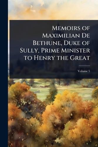 Memoirs of Maximilian De Bethune, Duke of Sully, Prime Minister to Henry the Great