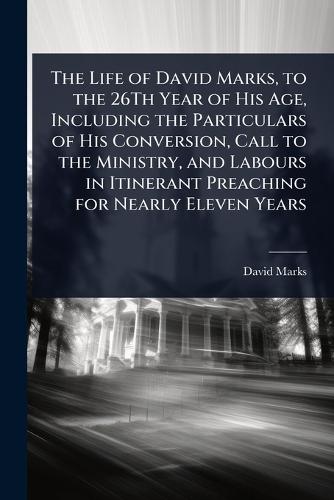 The Life of David Marks, to the 26Th Year of His Age, Including the Particulars of His Conversion, Call to the Ministry, and Labours in Itinerant Preaching for Nearly Eleven Years