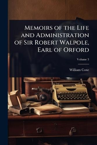 Memoirs of the Life and Administration of Sir Robert Walpole, Earl of Orford