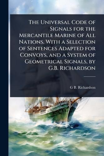 The Universal Code of Signals for the Mercantile Marine of All Nations. With a Selection of Sentences Adapted for Convoys, and a System of Geometrical Signals, by G.B. Richardson