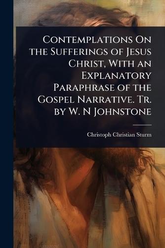 Contemplations On the Sufferings of Jesus Christ, With an Explanatory Paraphrase of the Gospel Narrative. Tr. by W. N Johnstone