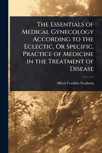 The Essentials of Medical Gynecology According to the Eclectic, Or Specific, Practice of Medicine in the Treatment of Disease