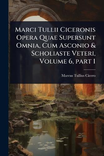 Marci Tullii Ciceronis Opera Quae Supersunt Omnia, Cum Asconio & Scholiaste Veteri, Volume 6, part 1
