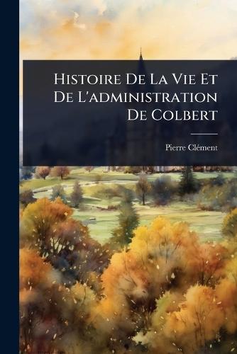 Histoire De La Vie Et De L'administration De Colbert