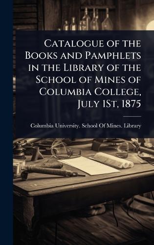 Catalogue of the Books and Pamphlets in the Library of the School of Mines of Columbia College, July 1St, 1875
