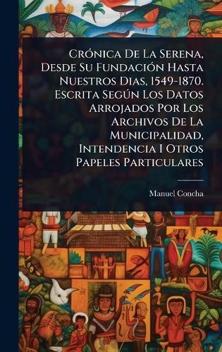 CrÃ3nica De La Serena, Desde Su FundaciÃ3n Hasta Nuestros Dias, 1549-1870. Escrita SegÃ°n Los Datos Arrojados Por Los Archivos De La Municipalidad, Intendencia I Otros Papeles Particulares