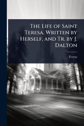 The Life of Saint Teresa, Written by Herself, and Tr. by J. Dalton