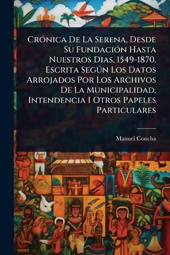 CrÃ3nica De La Serena, Desde Su FundaciÃ3n Hasta Nuestros Dias, 1549-1870. Escrita SegÃ°n Los Datos Arrojados Por Los Archivos De La Municipalidad, Intendencia I Otros Papeles Particulares
