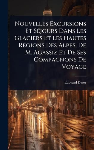 Nouvelles Excursions Et SÃ(c)jours Dans Les Glaciers Et Les Hautes RÃ(c)gions Des Alpes, De M. Agassiz Et De Ses Compagnons De Voyage