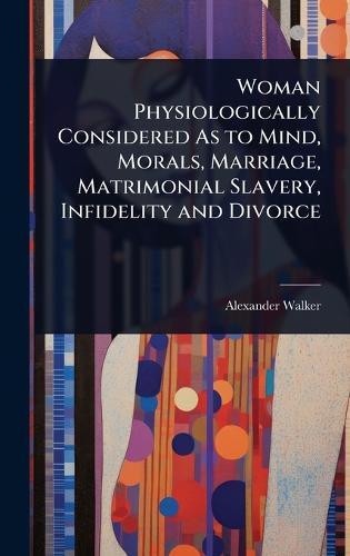 Woman Physiologically Considered As to Mind, Morals, Marriage, Matrimonial Slavery, Infidelity and Divorce