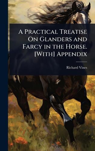 A Practical Treatise On Glanders and Farcy in the Horse. [With] Appendix