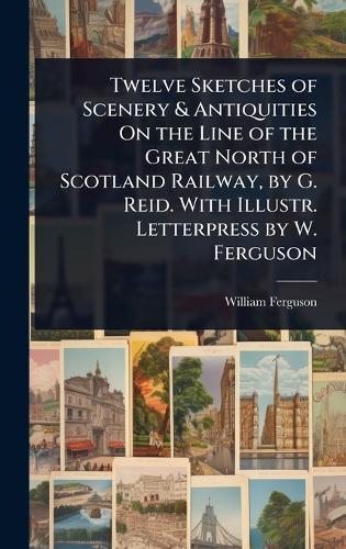 Twelve Sketches of Scenery & Antiquities On the Line of the Great North of Scotland Railway, by G. Reid. With Illustr. Letterpress by W. Ferguson