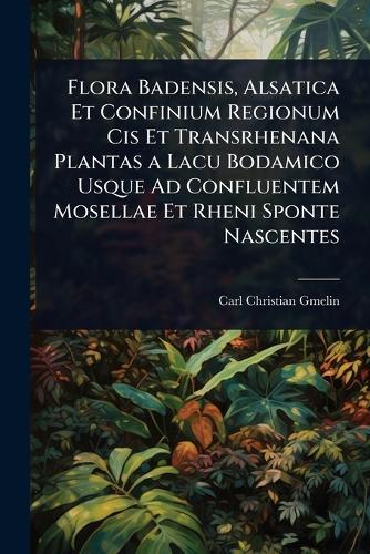 Flora Badensis, Alsatica Et Confinium Regionum Cis Et Transrhenana Plantas a Lacu Bodamico Usque Ad Confluentem Mosellae Et Rheni Sponte Nascentes