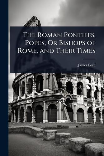 The Roman Pontiffs, Popes, Or Bishops of Rome, and Their Times