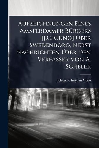 Aufzeichnungen Eines Amsterdamer BÃ1/4rgers [J.C. Cuno] Ãber Swedenborg, Nebst Nachrichten Ãber Den Verfasser Von A. Scheler