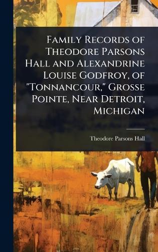Family Records of Theodore Parsons Hall and Alexandrine Louise Godfroy, of ""Tonnancour,"" Grosse Pointe, Near Detroit, Michigan