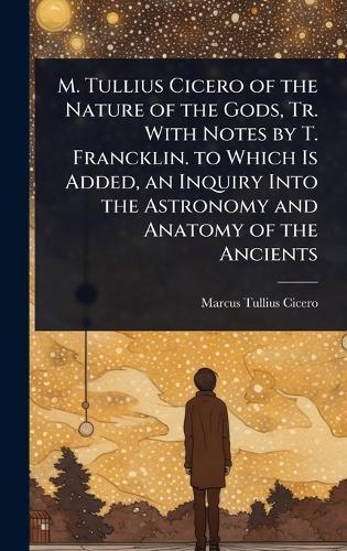 M. Tullius Cicero of the Nature of the Gods, Tr. With Notes by T. Francklin. to Which Is Added, an Inquiry Into the Astronomy and Anatomy of the Ancients